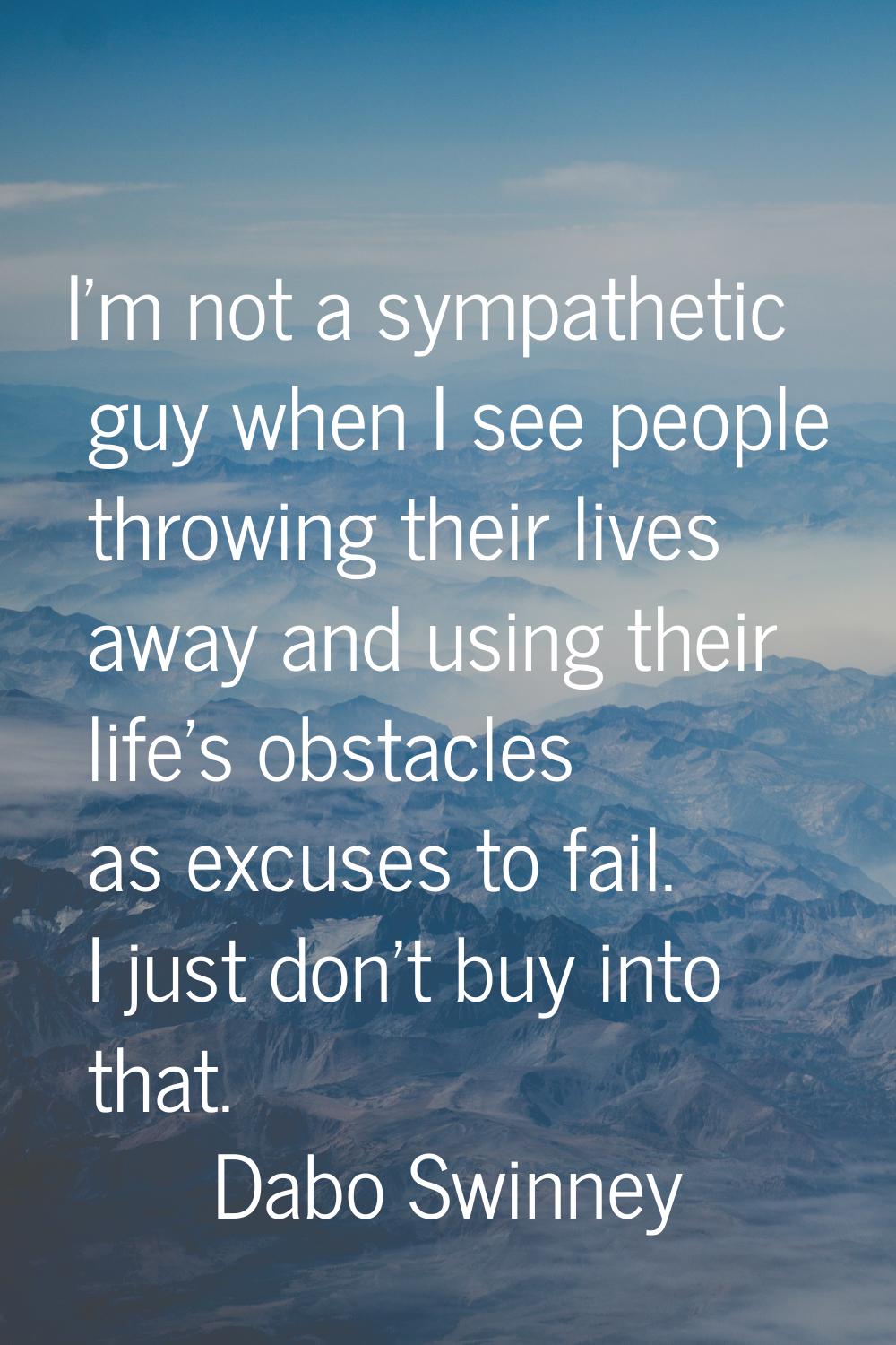 I'm not a sympathetic guy when I see people throwing their lives away and using their life's obstac
