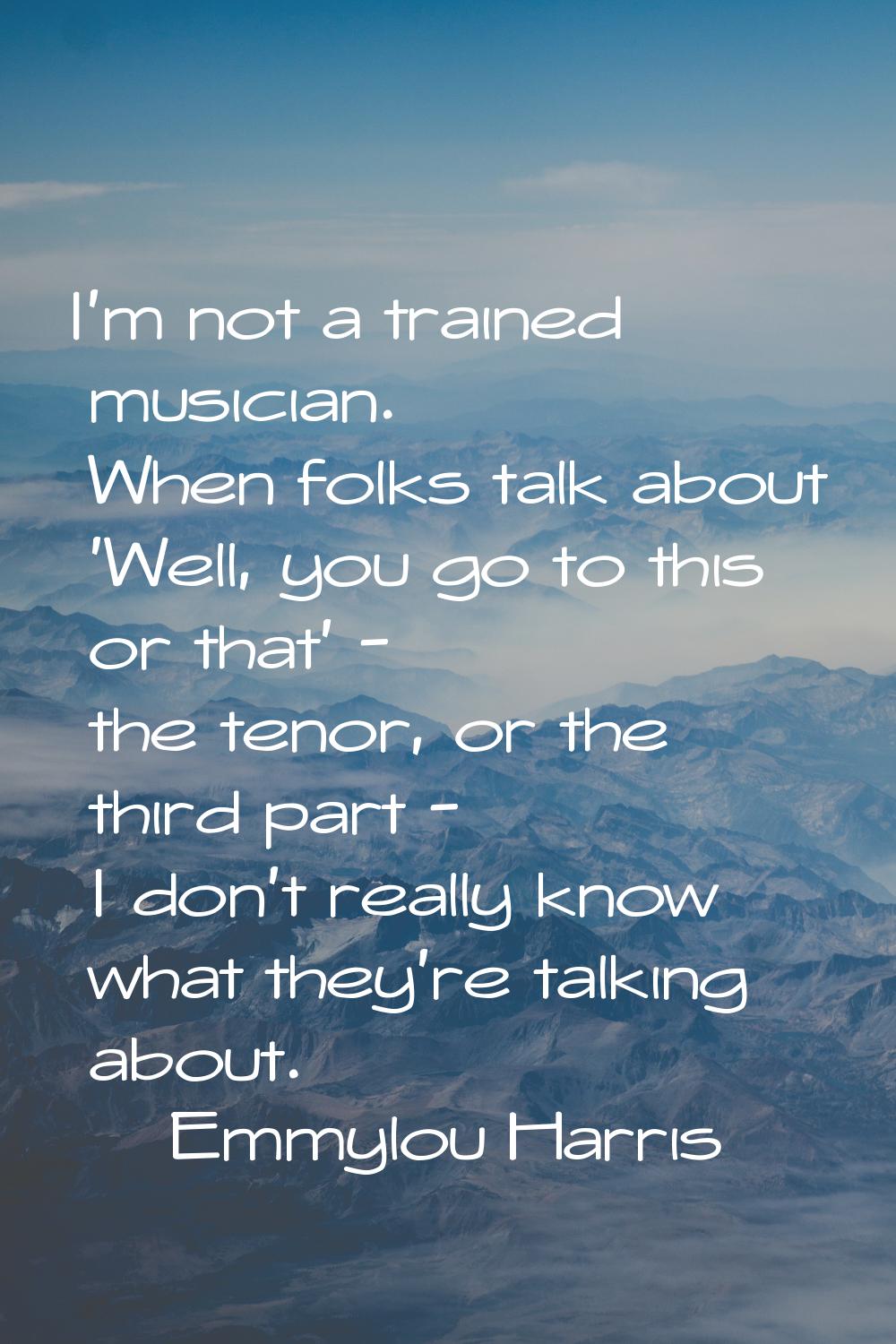 I'm not a trained musician. When folks talk about 'Well, you go to this or that' - the tenor, or th