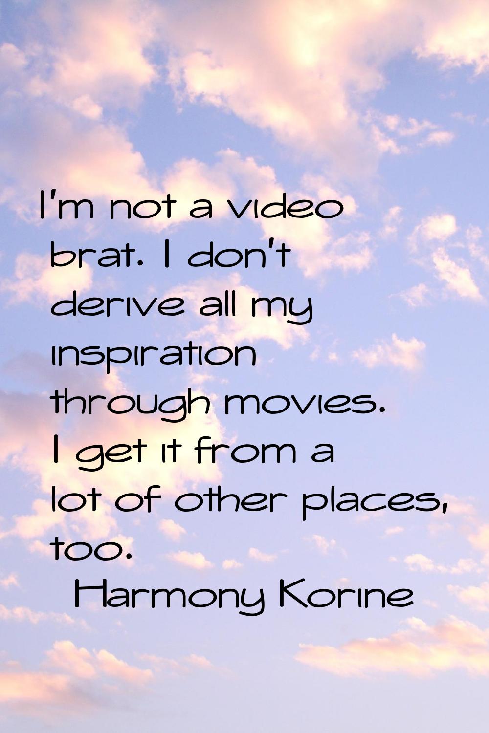 I'm not a video brat. I don't derive all my inspiration through movies. I get it from a lot of othe