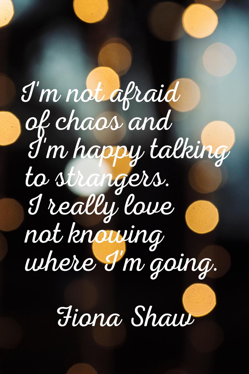 I'm not afraid of chaos and I'm happy talking to strangers. I really love not knowing where I'm goi