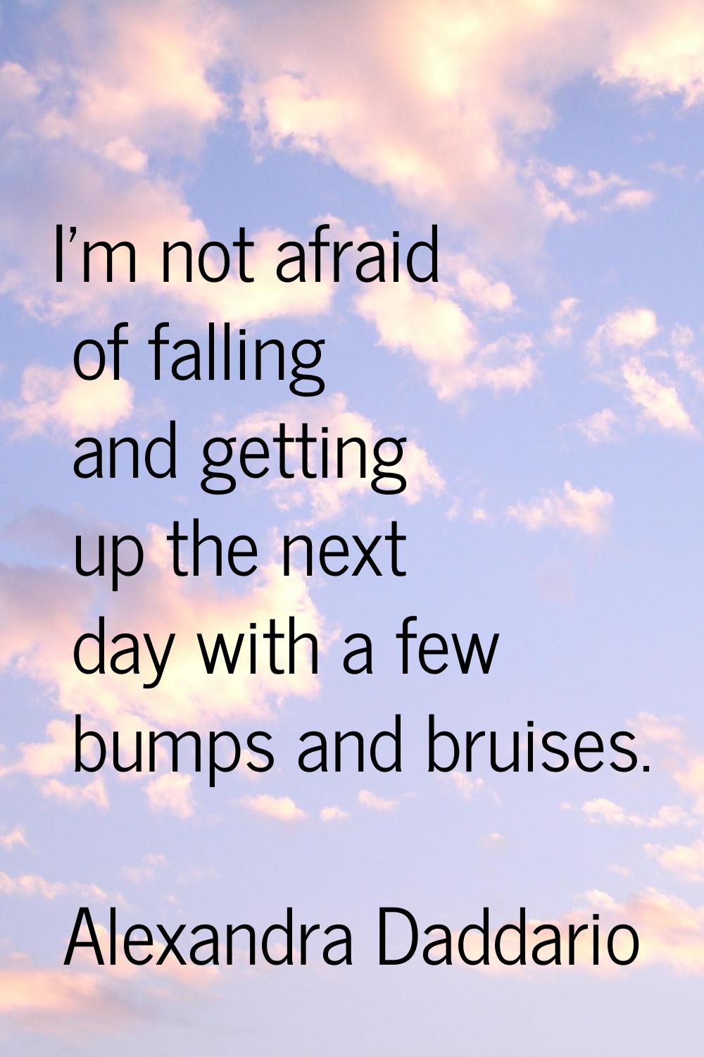 I'm not afraid of falling and getting up the next day with a few bumps and bruises.