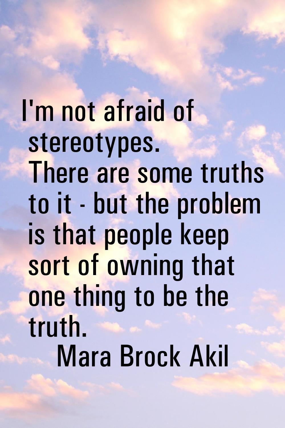 I'm not afraid of stereotypes. There are some truths to it - but the problem is that people keep so