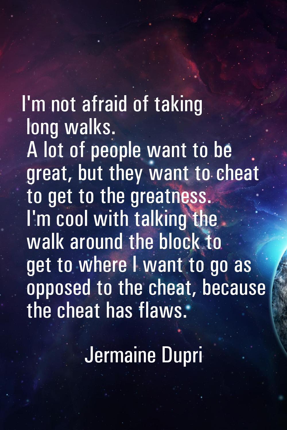 I'm not afraid of taking long walks. A lot of people want to be great, but they want to cheat to ge
