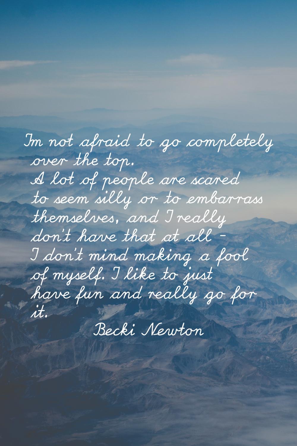 I'm not afraid to go completely over the top. A lot of people are scared to seem silly or to embarr
