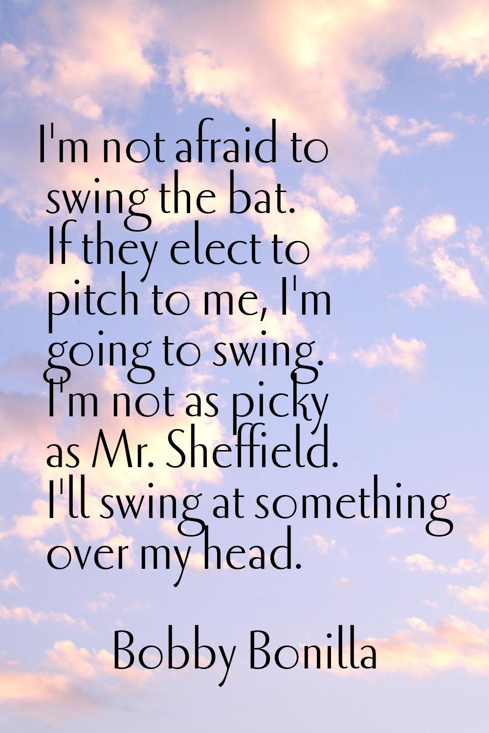 I'm not afraid to swing the bat. If they elect to pitch to me, I'm going to swing. I'm not as picky