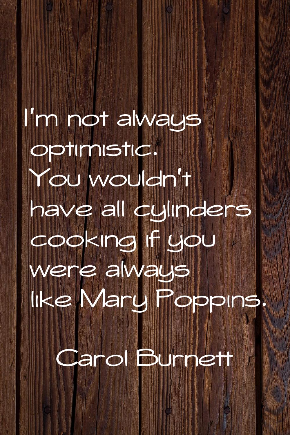 I'm not always optimistic. You wouldn't have all cylinders cooking if you were always like Mary Pop