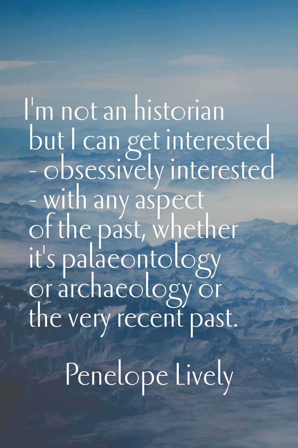 I'm not an historian but I can get interested - obsessively interested - with any aspect of the pas