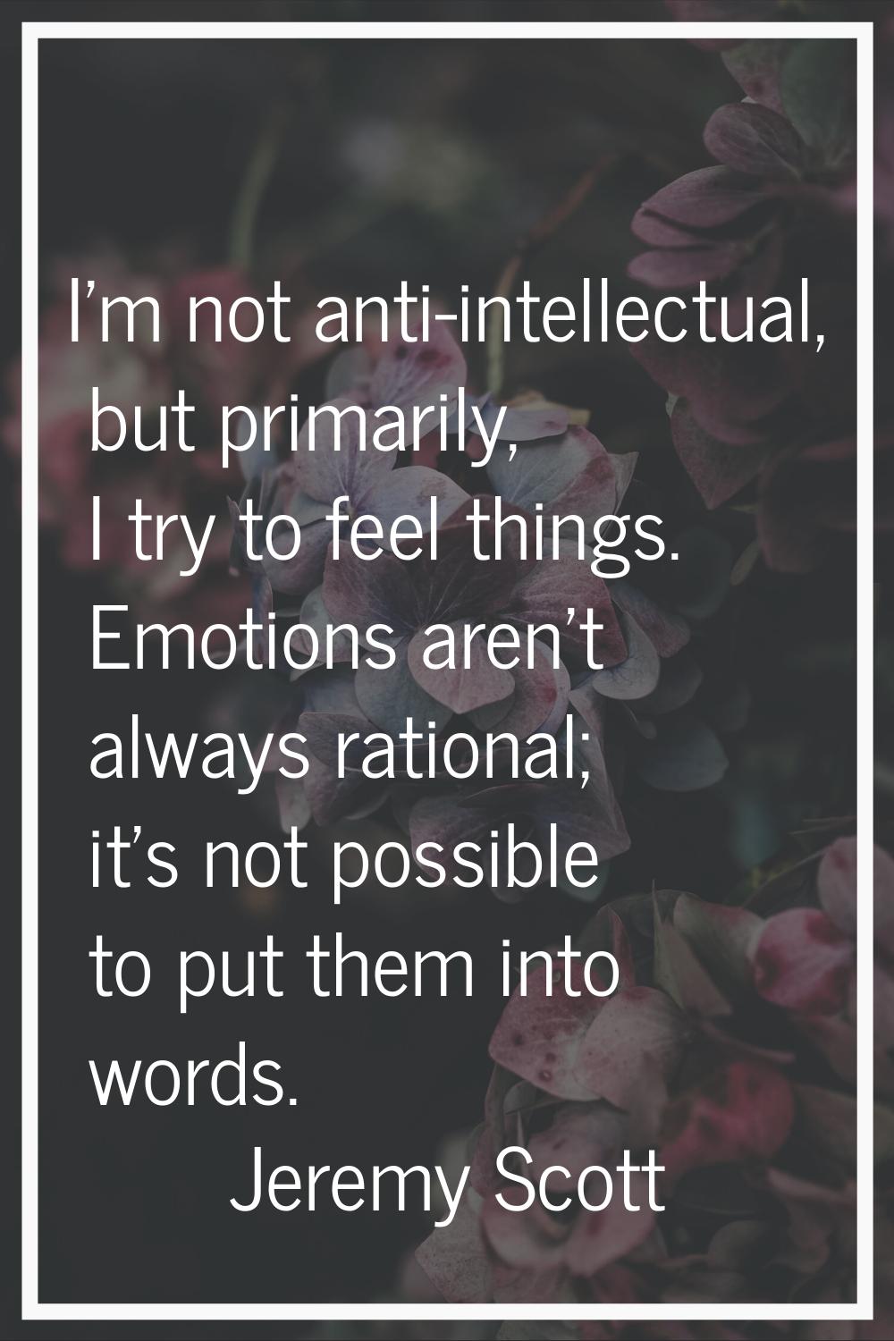 I'm not anti-intellectual, but primarily, I try to feel things. Emotions aren't always rational; it