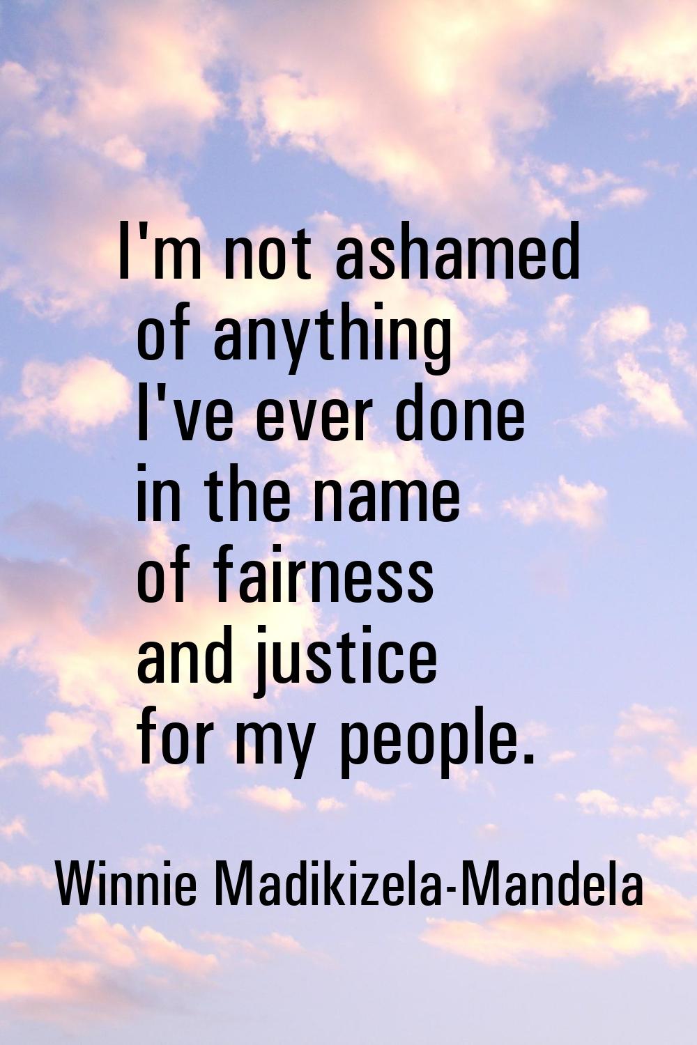 I'm not ashamed of anything I've ever done in the name of fairness and justice for my people.