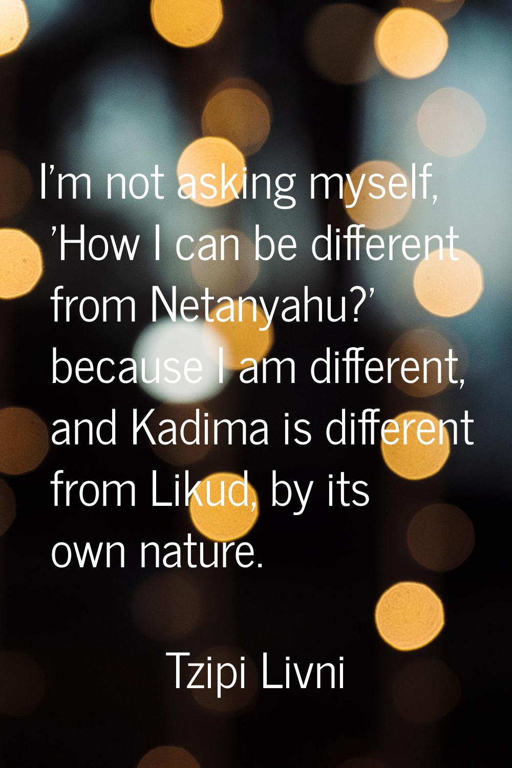 I'm not asking myself, 'How I can be different from Netanyahu?' because I am different, and Kadima 