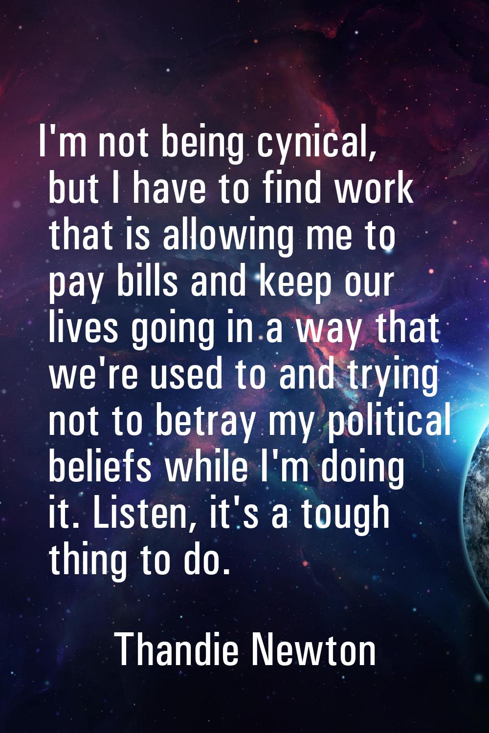 I'm not being cynical, but I have to find work that is allowing me to pay bills and keep our lives 