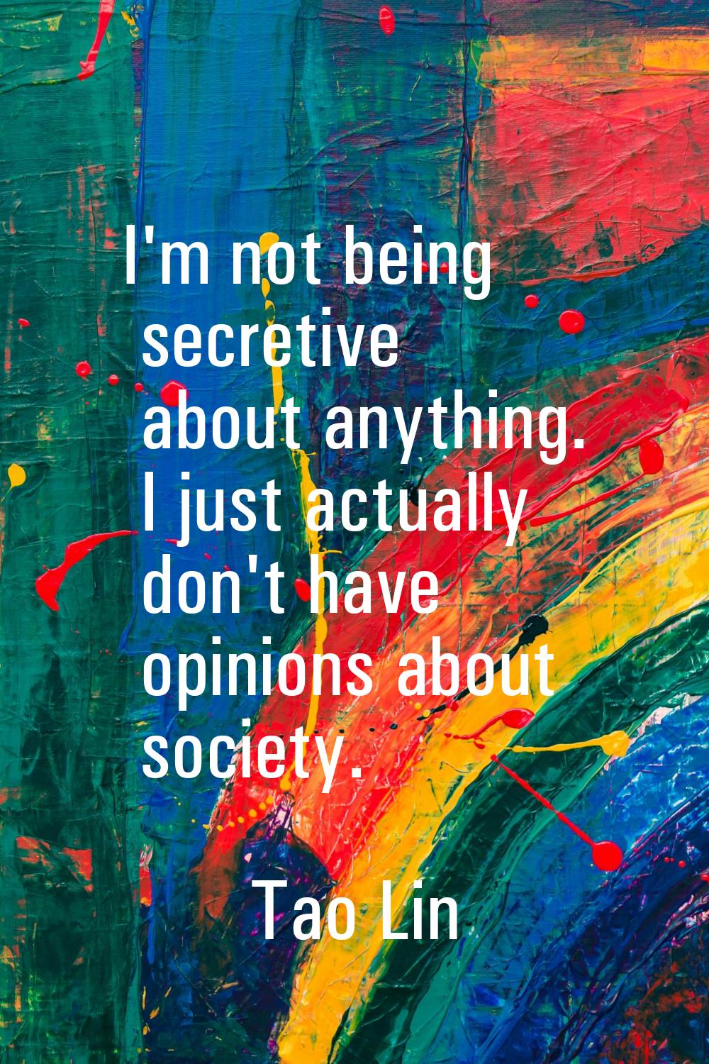 I'm not being secretive about anything. I just actually don't have opinions about society.