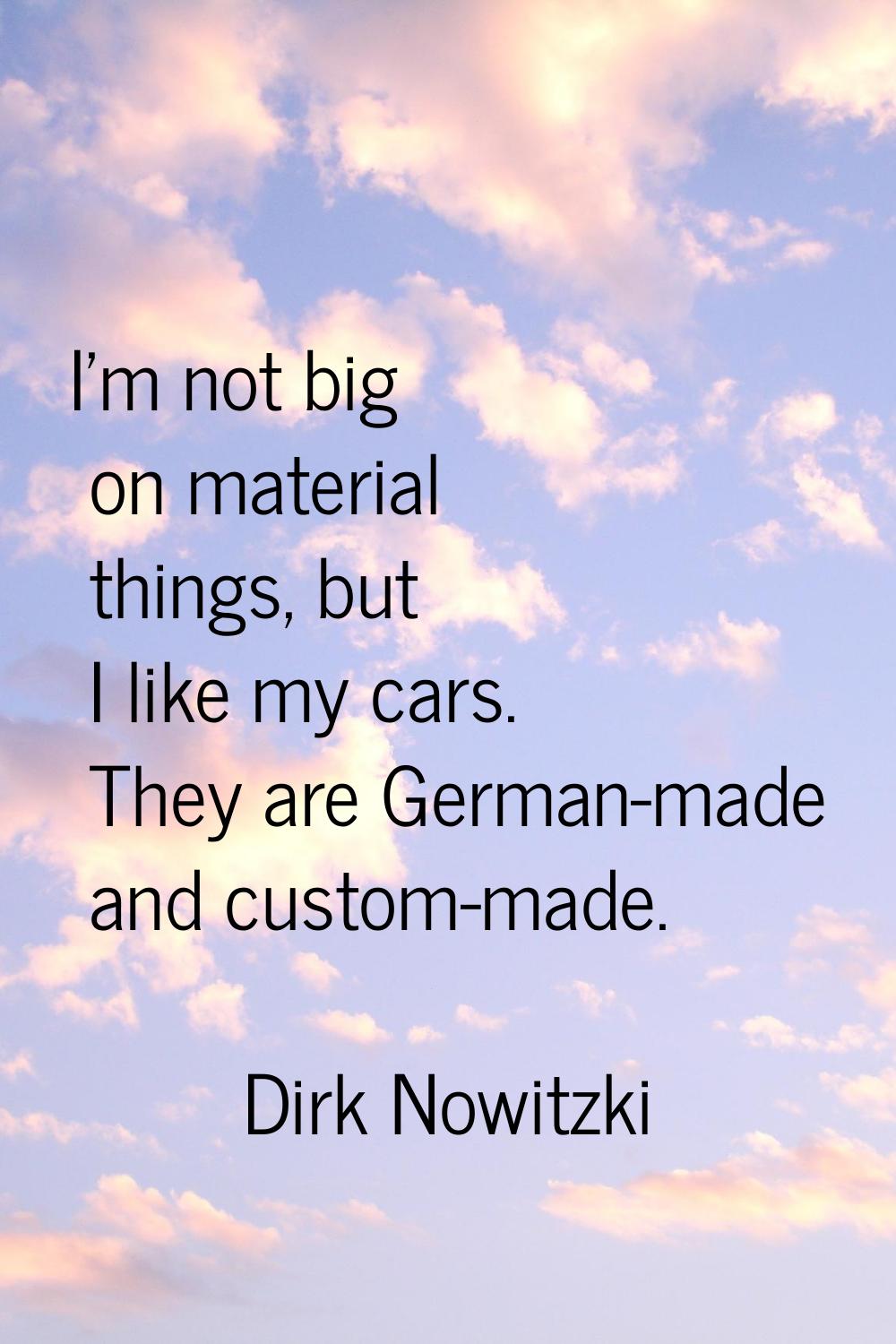 I'm not big on material things, but I like my cars. They are German-made and custom-made.