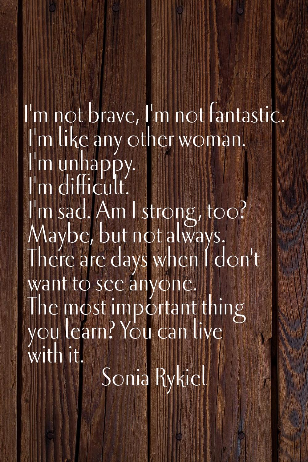 I'm not brave, I'm not fantastic. I'm like any other woman. I'm unhappy. I'm difficult. I'm sad. Am