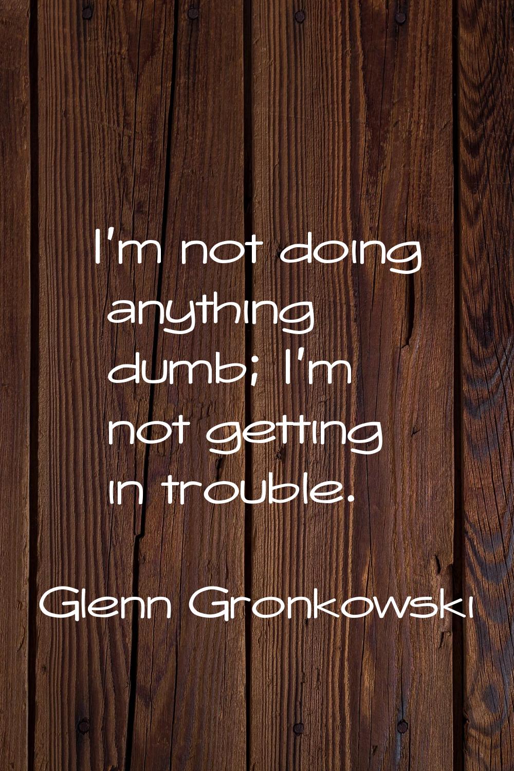 I'm not doing anything dumb; I'm not getting in trouble.