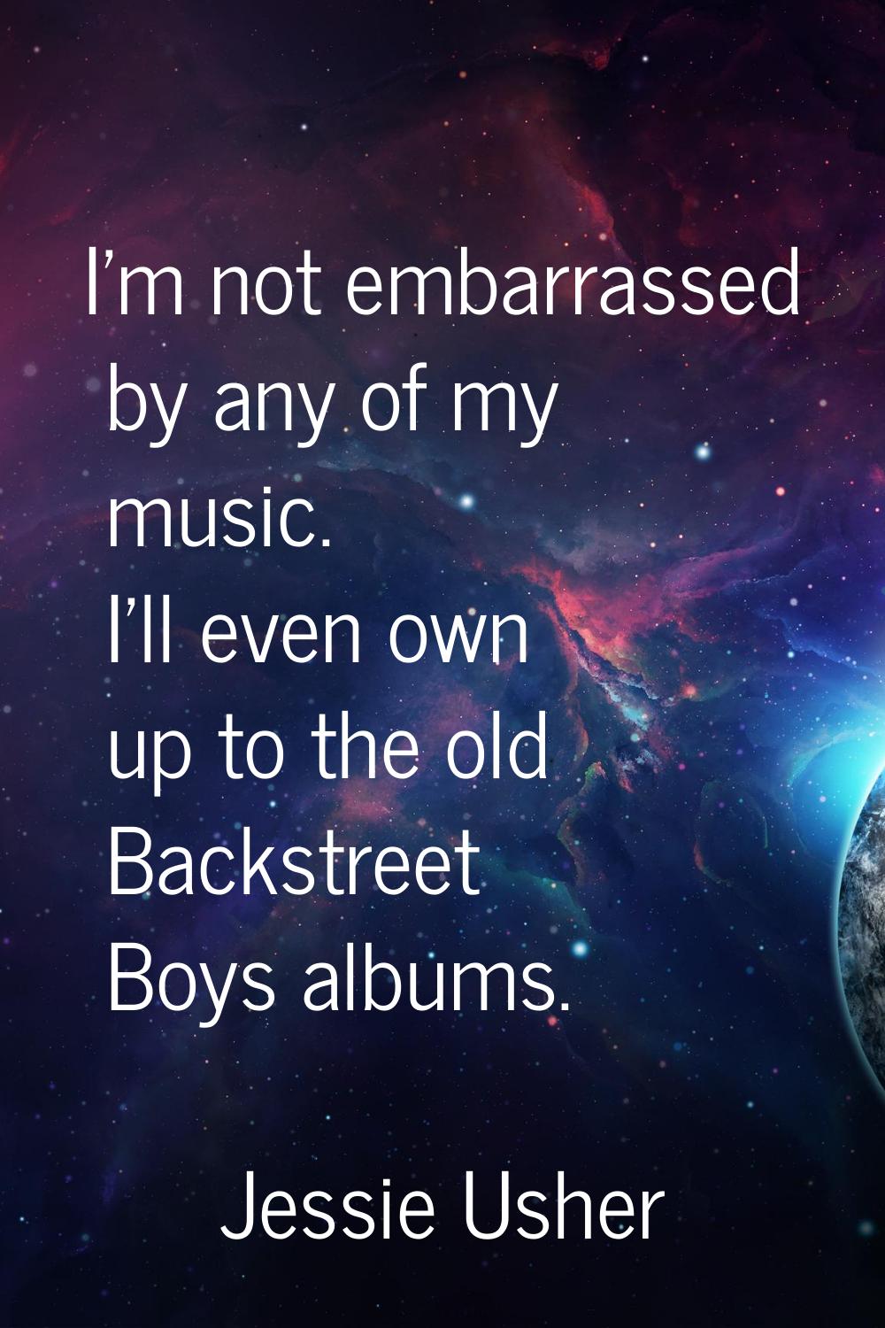 I'm not embarrassed by any of my music. I'll even own up to the old Backstreet Boys albums.