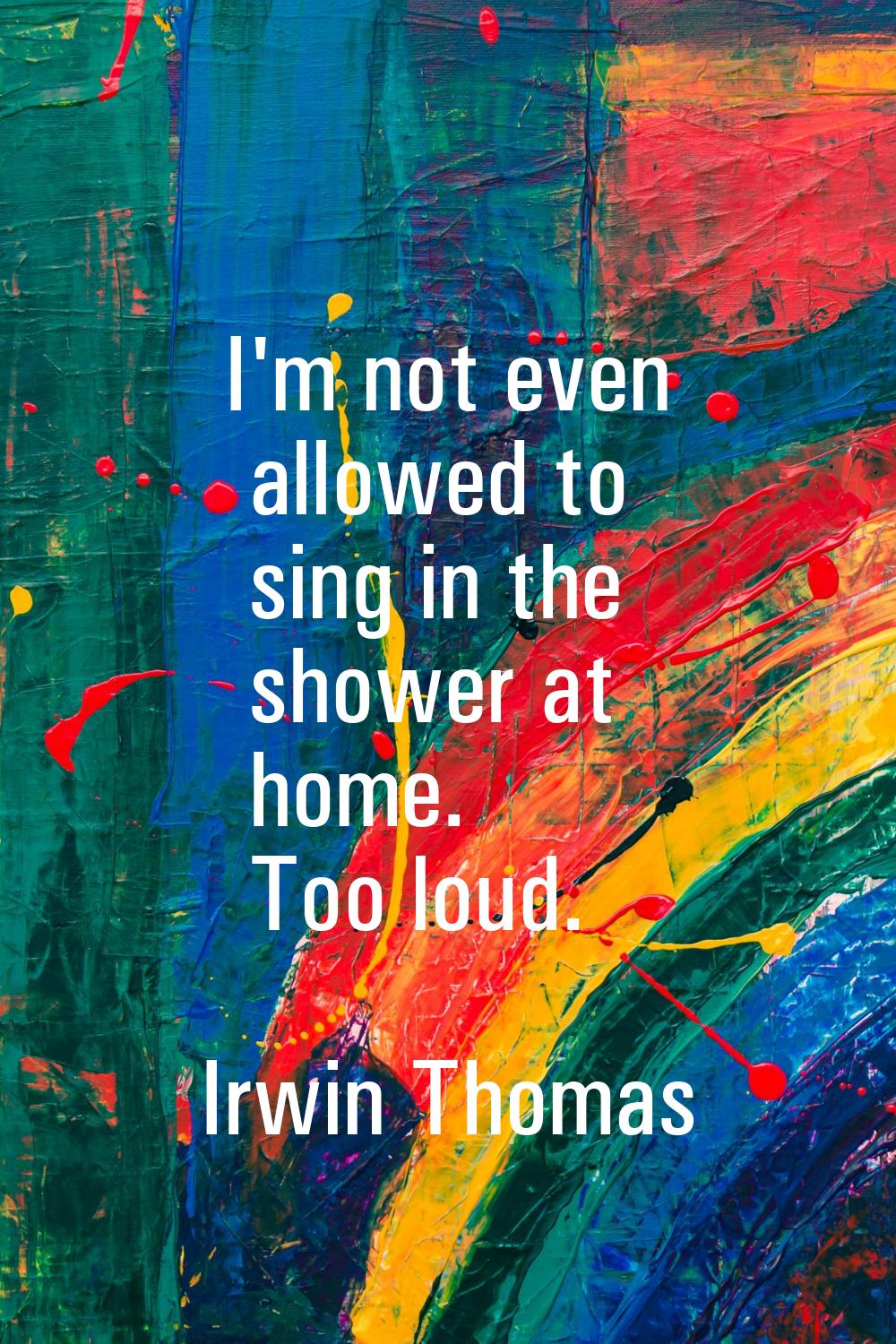 I'm not even allowed to sing in the shower at home. Too loud.