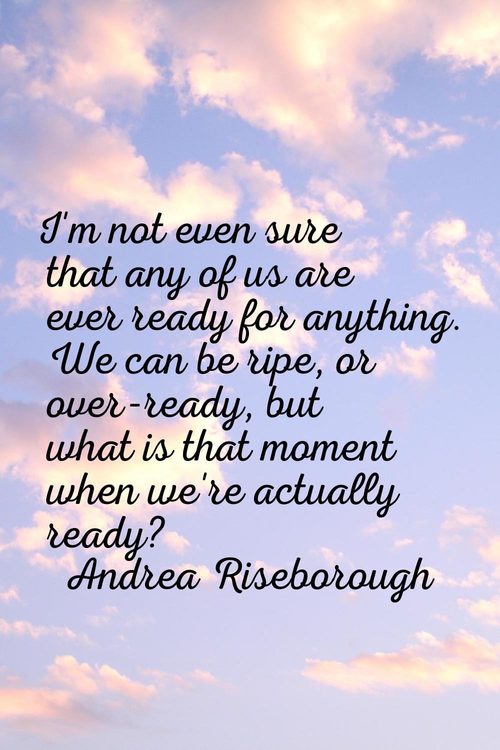I'm not even sure that any of us are ever ready for anything. We can be ripe, or over-ready, but wh