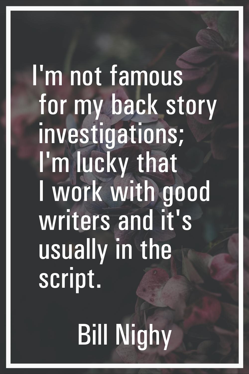 I'm not famous for my back story investigations; I'm lucky that I work with good writers and it's u