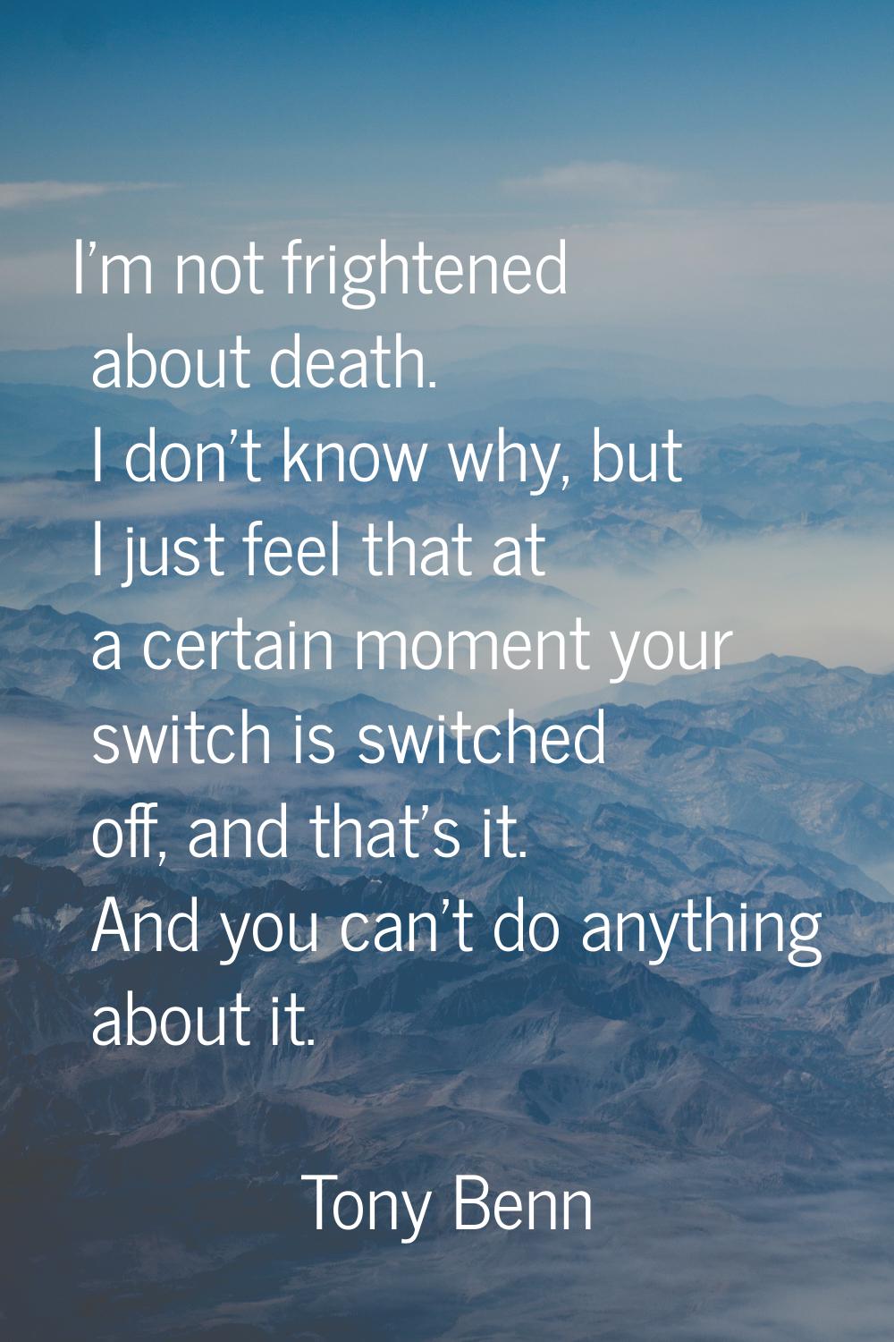 I'm not frightened about death. I don't know why, but I just feel that at a certain moment your swi