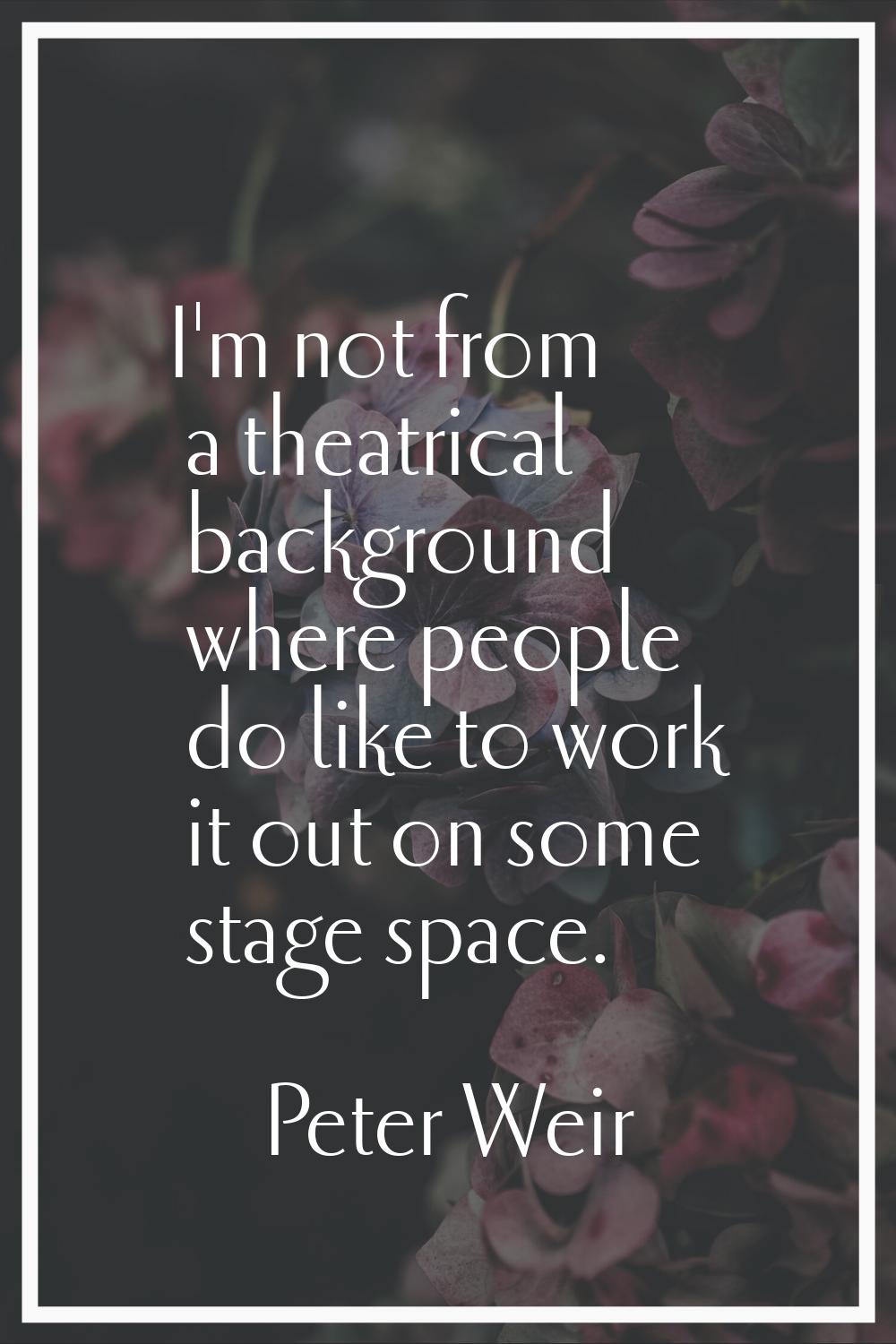 I'm not from a theatrical background where people do like to work it out on some stage space.