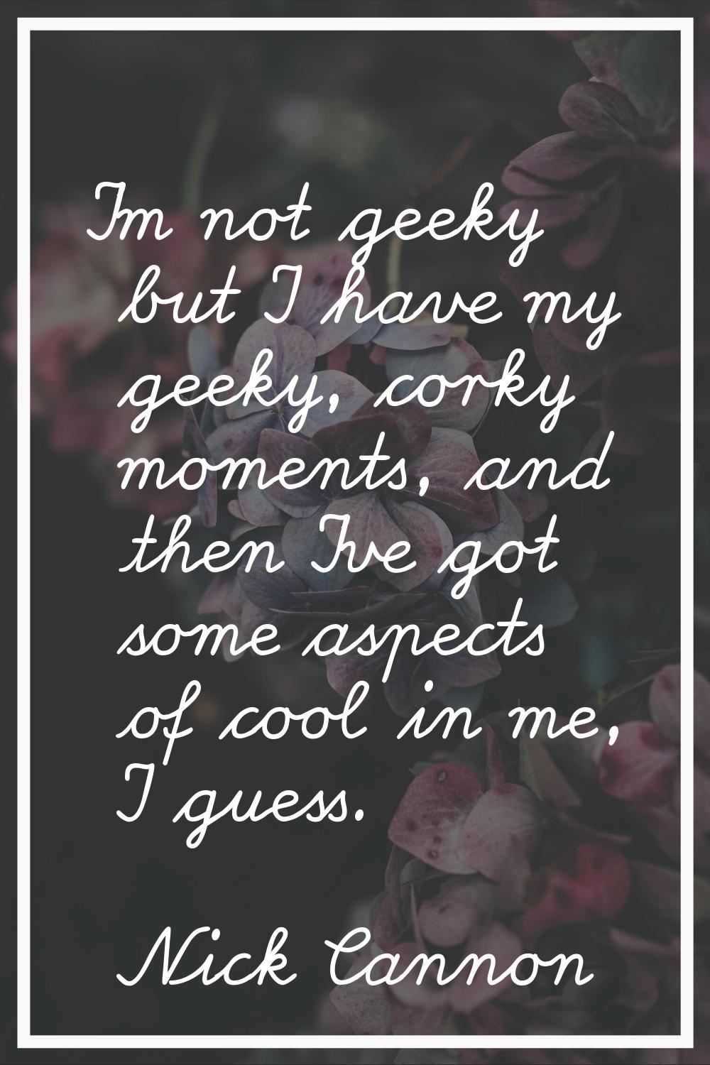 I'm not geeky but I have my geeky, corky moments, and then I've got some aspects of cool in me, I g