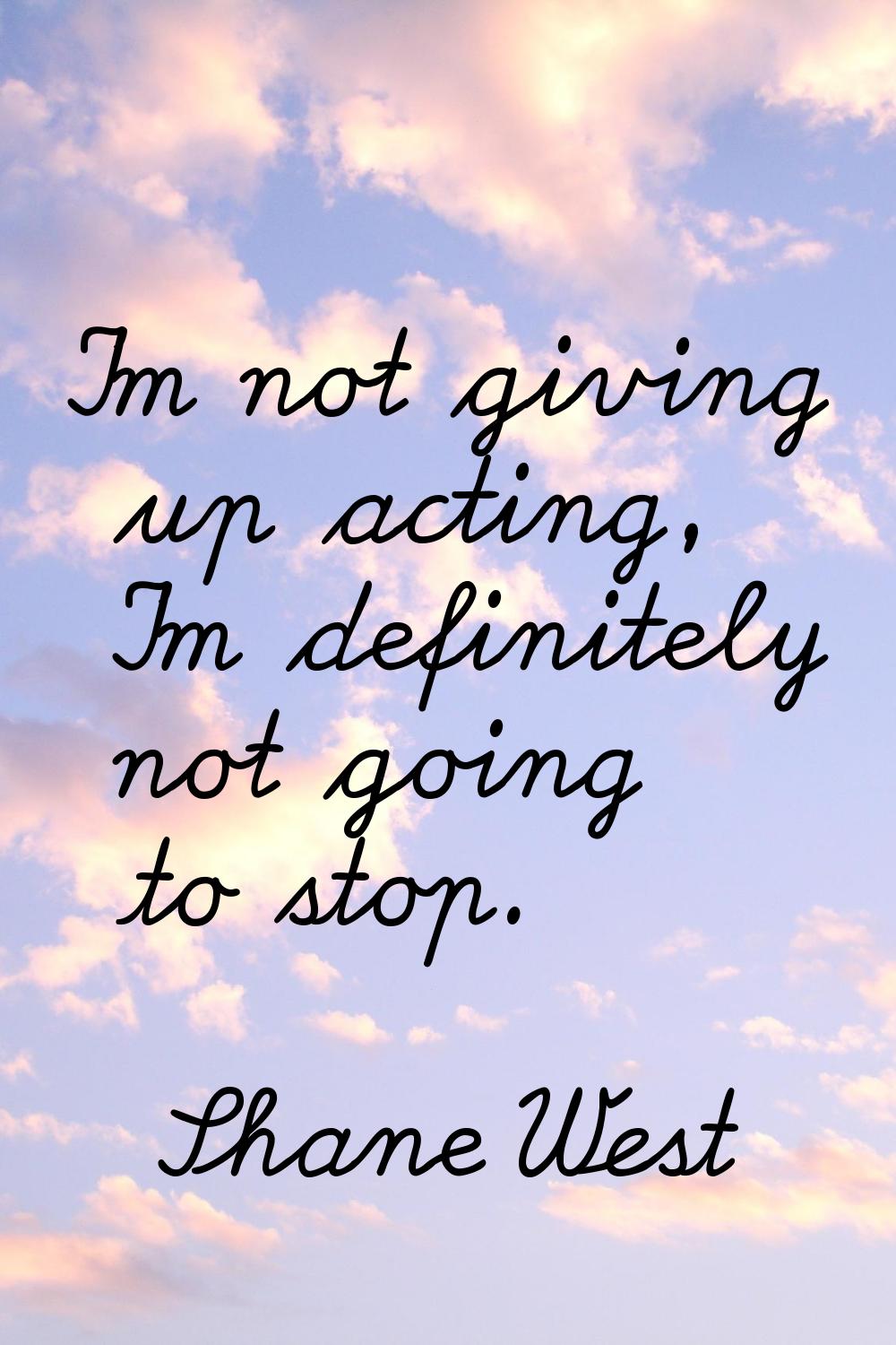 I'm not giving up acting, I'm definitely not going to stop.