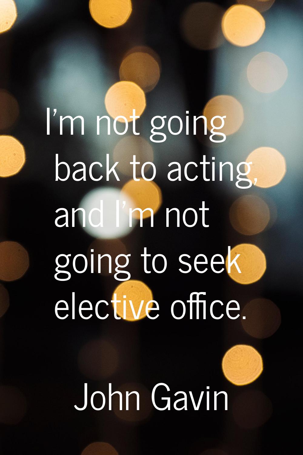 I'm not going back to acting, and I'm not going to seek elective office.