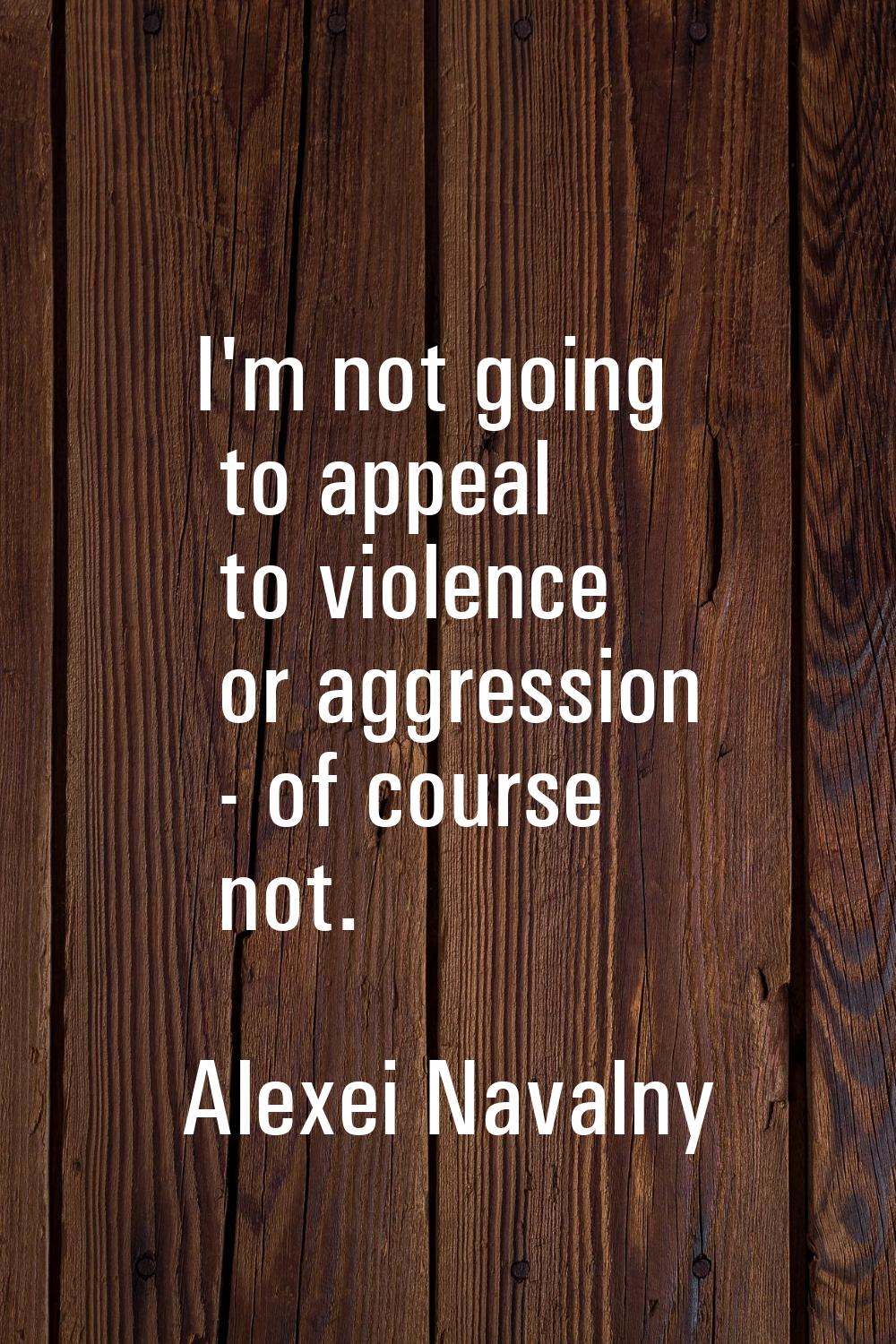 I'm not going to appeal to violence or aggression - of course not.