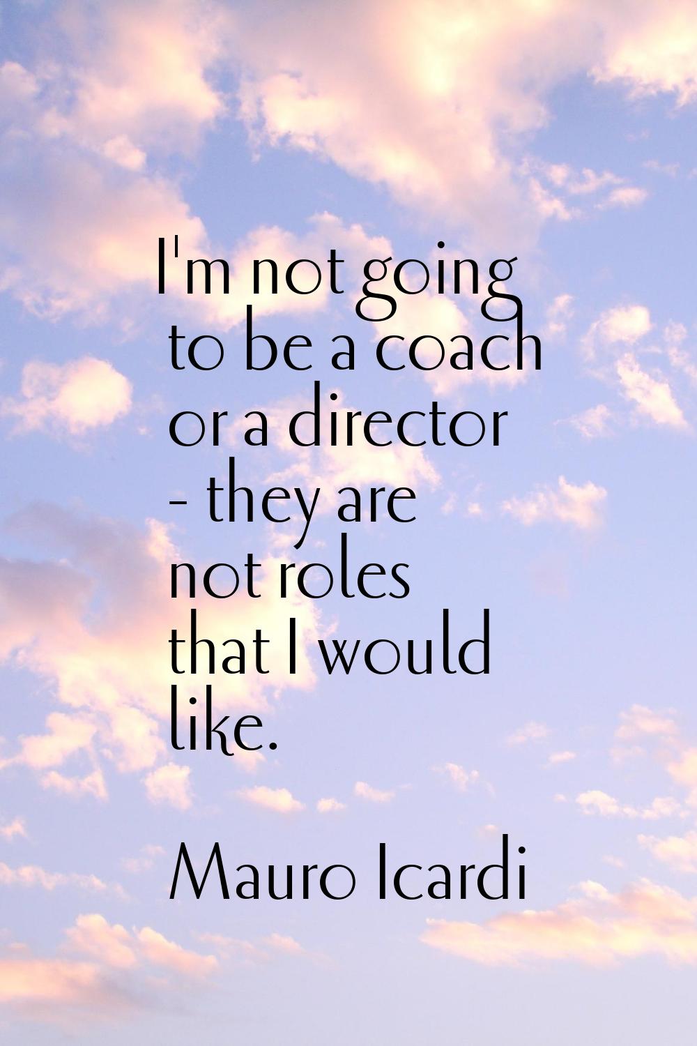I'm not going to be a coach or a director - they are not roles that I would like.