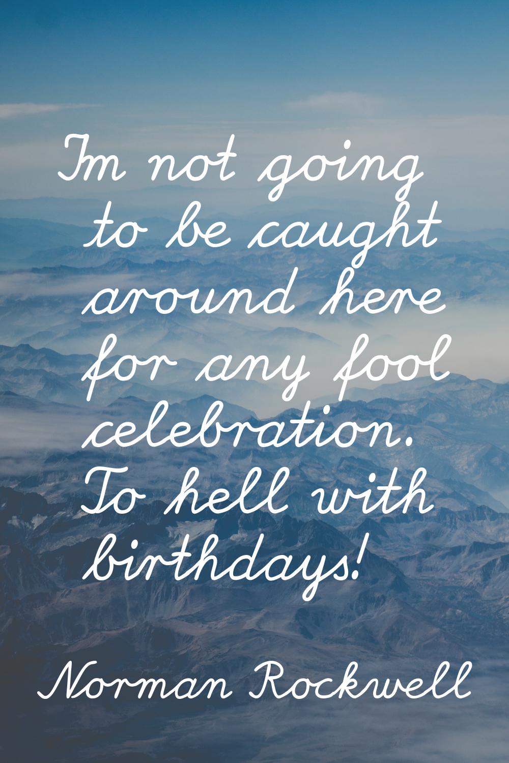 I'm not going to be caught around here for any fool celebration. To hell with birthdays!