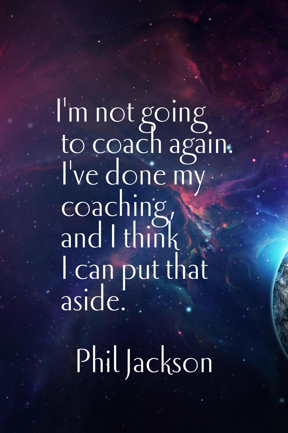 I'm not going to coach again. I've done my coaching, and I think I can put that aside.