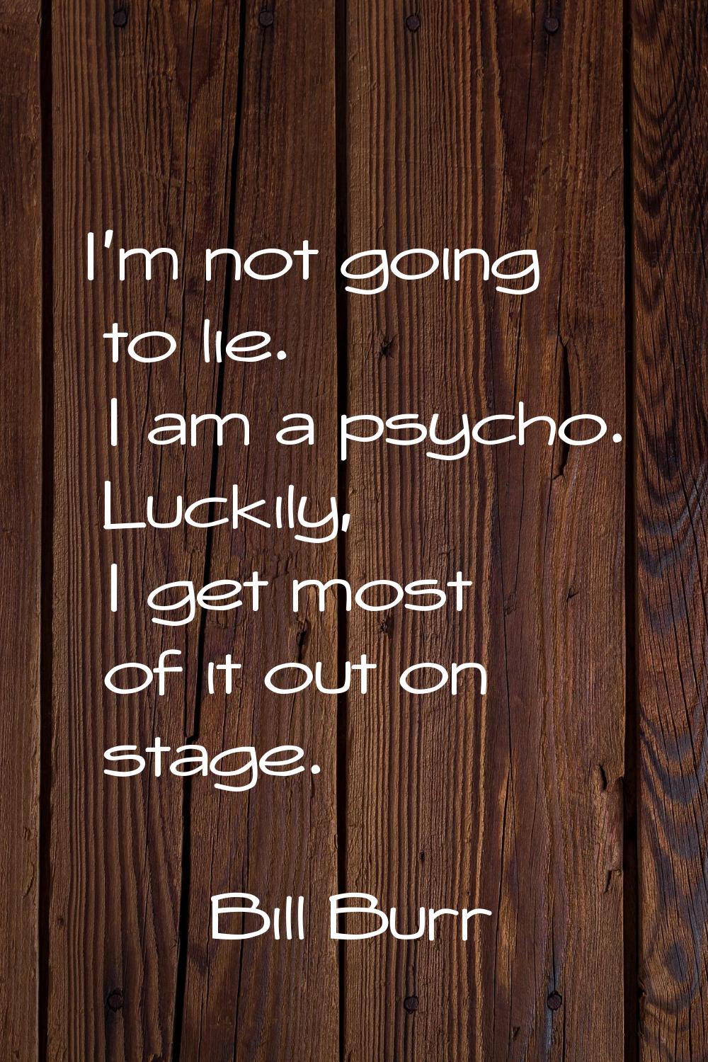 I'm not going to lie. I am a psycho. Luckily, I get most of it out on stage.