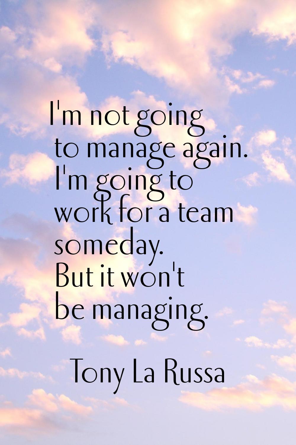 I'm not going to manage again. I'm going to work for a team someday. But it won't be managing.
