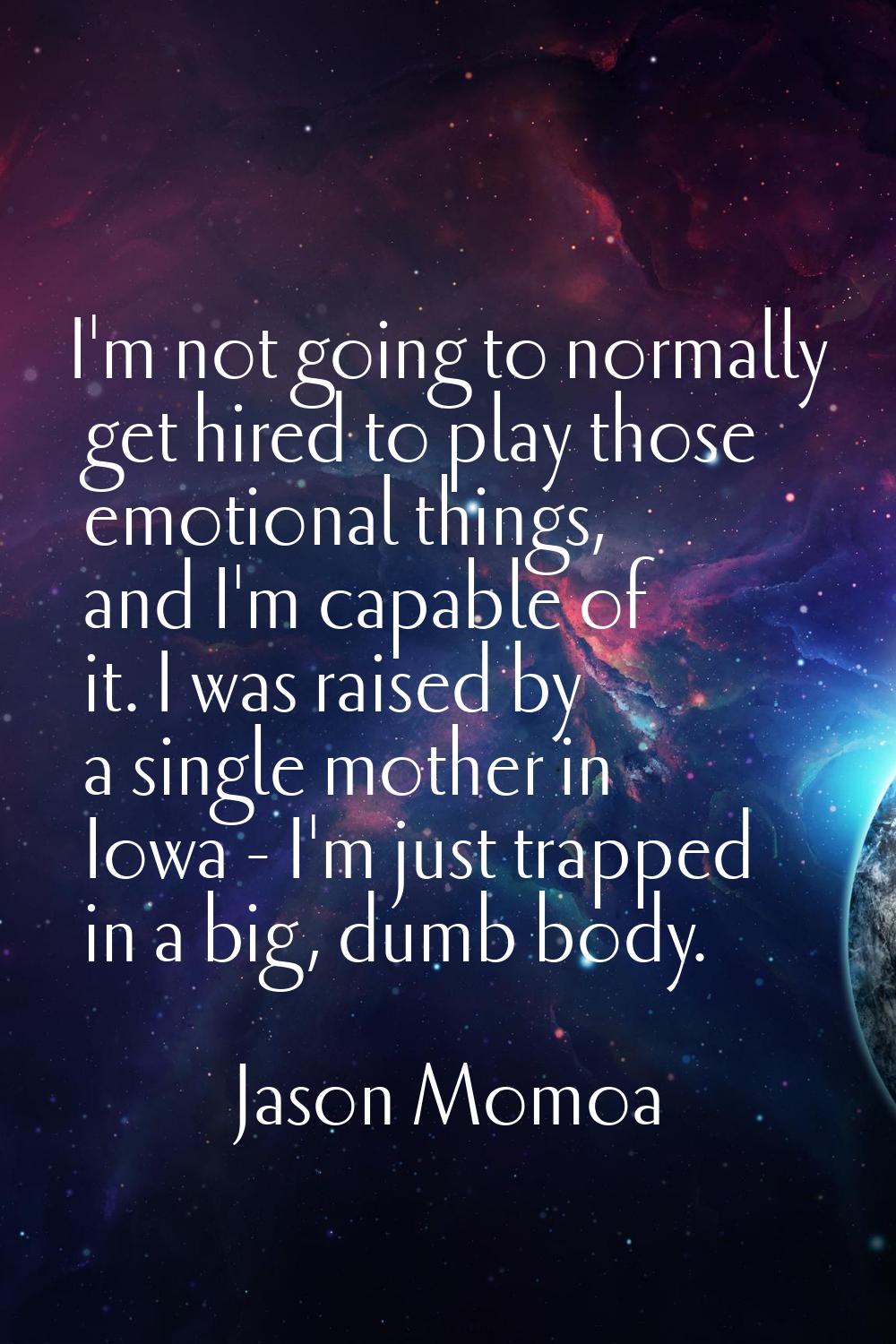 I'm not going to normally get hired to play those emotional things, and I'm capable of it. I was ra