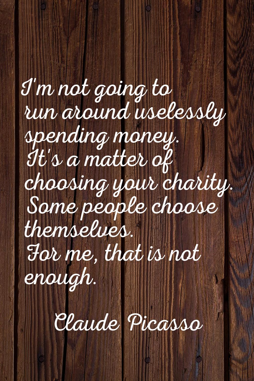 I'm not going to run around uselessly spending money. It's a matter of choosing your charity. Some 