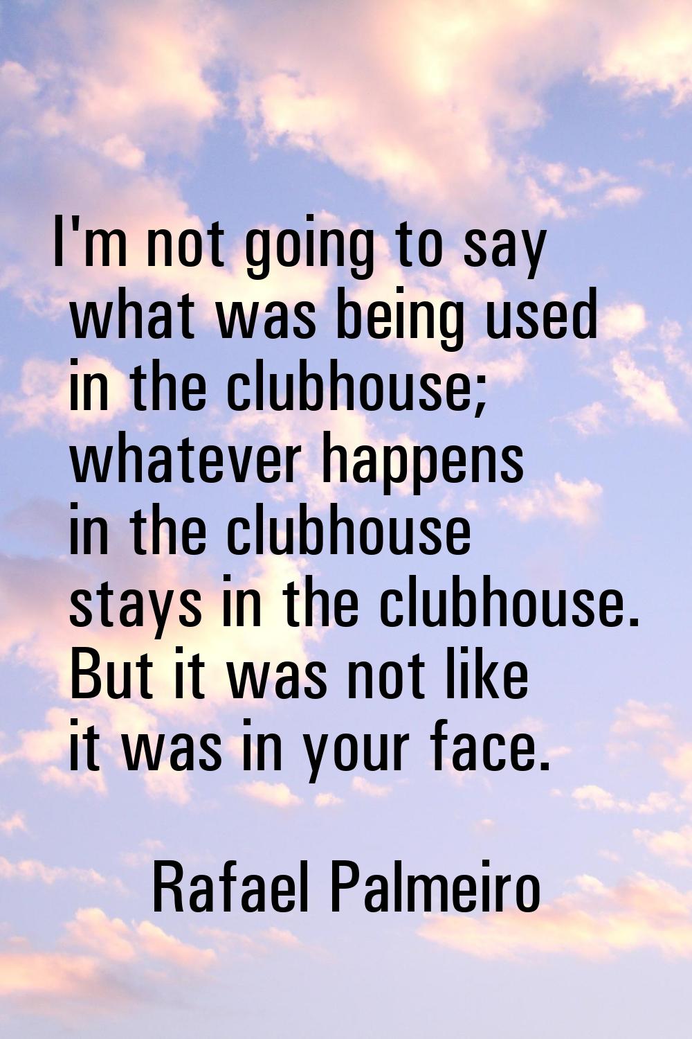 I'm not going to say what was being used in the clubhouse; whatever happens in the clubhouse stays 
