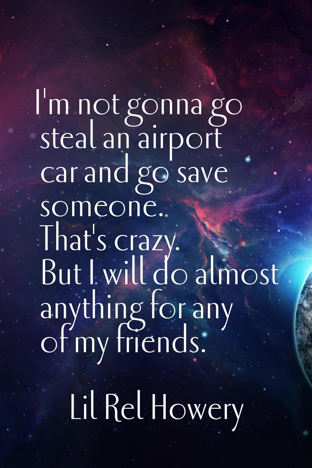 I'm not gonna go steal an airport car and go save someone. That's crazy. But I will do almost anyth