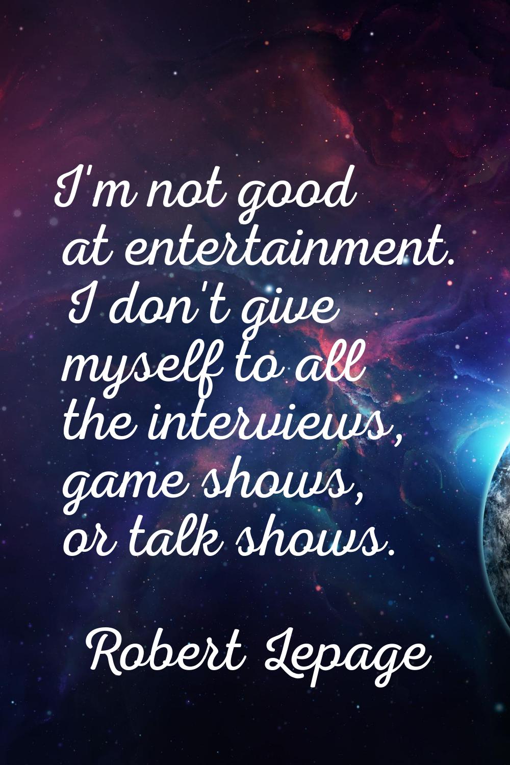 I'm not good at entertainment. I don't give myself to all the interviews, game shows, or talk shows
