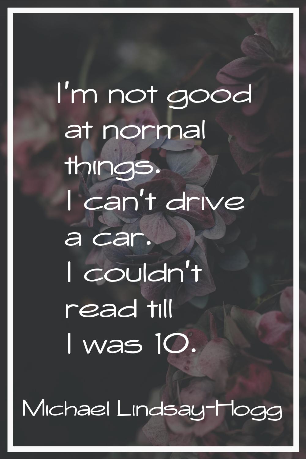I'm not good at normal things. I can't drive a car. I couldn't read till I was 10.