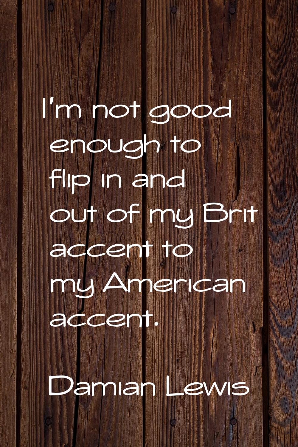 I'm not good enough to flip in and out of my Brit accent to my American accent.