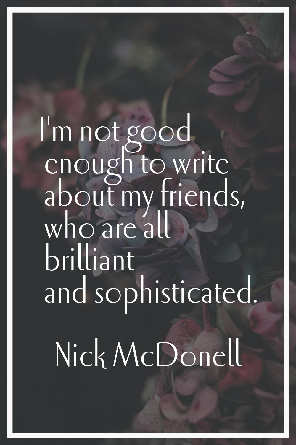 I'm not good enough to write about my friends, who are all brilliant and sophisticated.