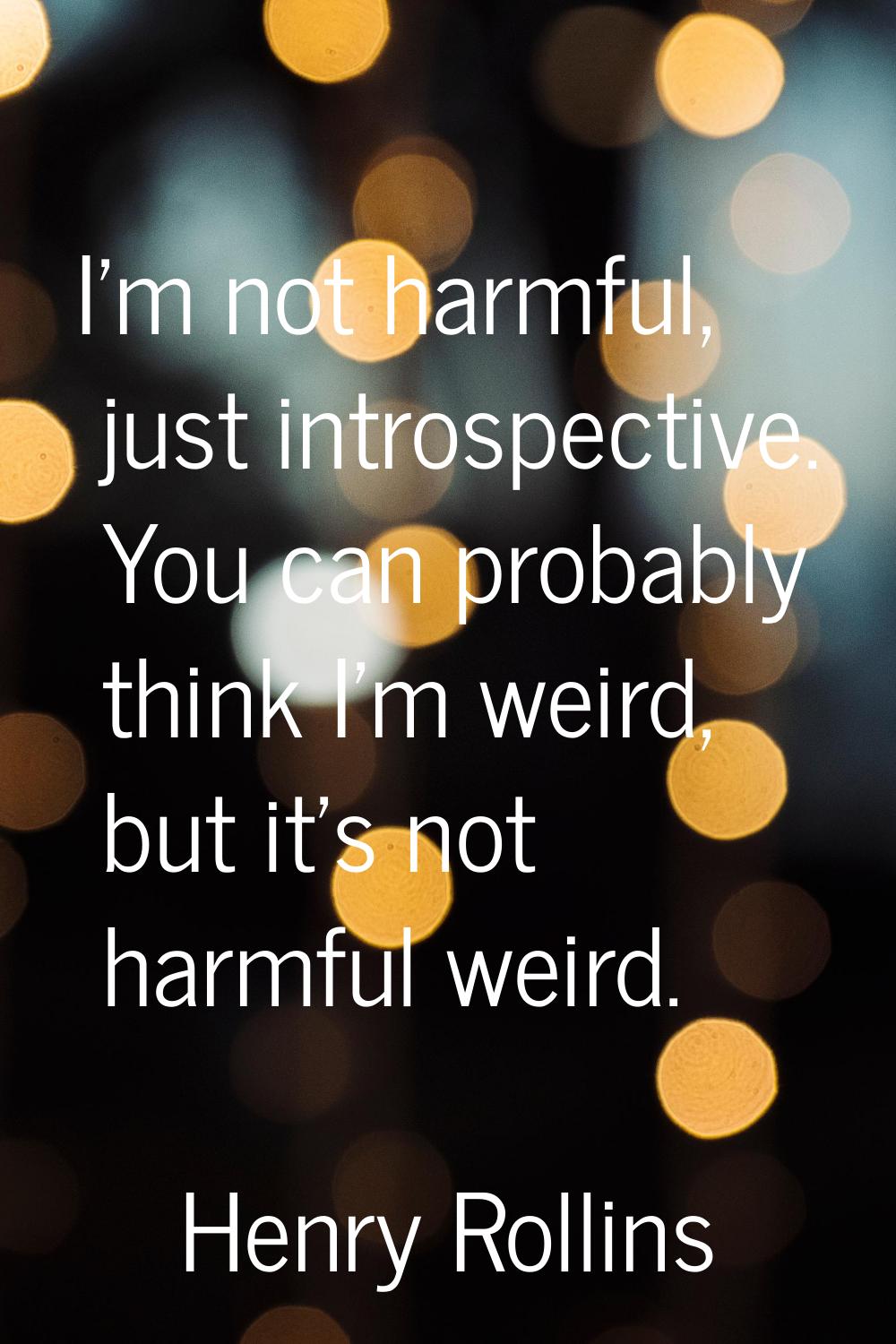 I'm not harmful, just introspective. You can probably think I'm weird, but it's not harmful weird.