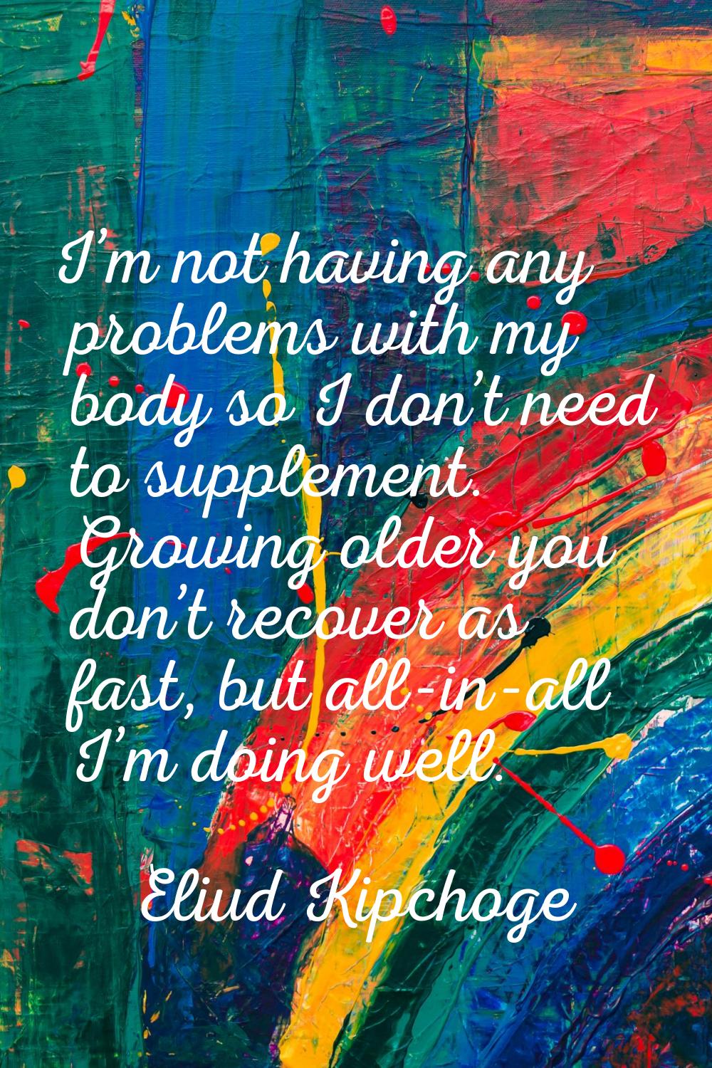 I’m not having any problems with my body so I don’t need to supplement. Growing older you don’t rec