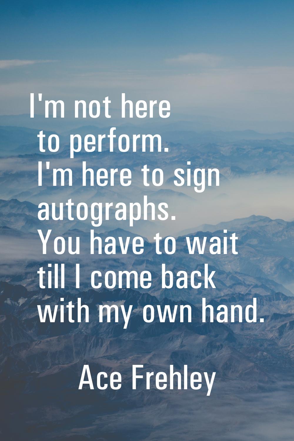 I'm not here to perform. I'm here to sign autographs. You have to wait till I come back with my own