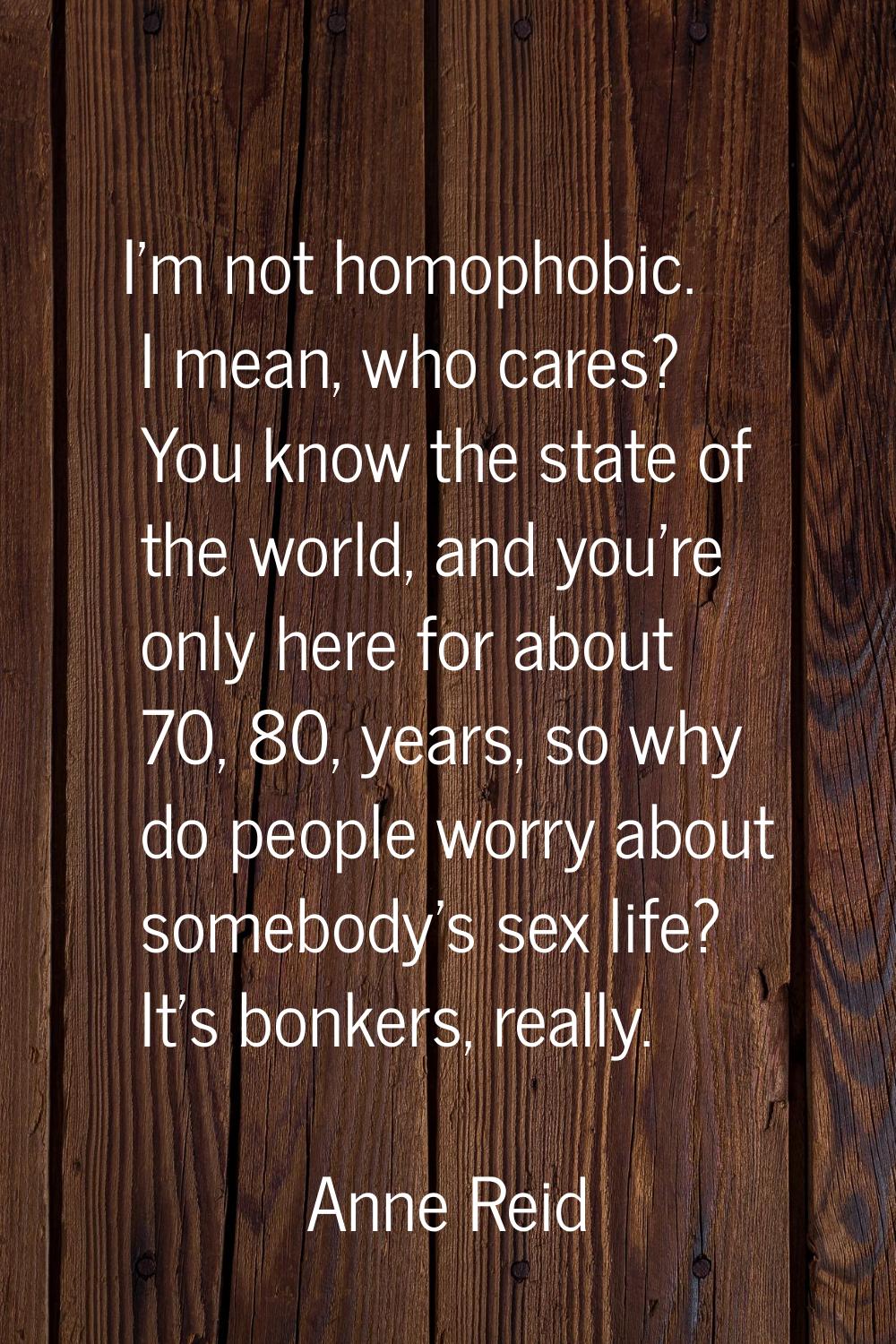 I'm not homophobic. I mean, who cares? You know the state of the world, and you're only here for ab