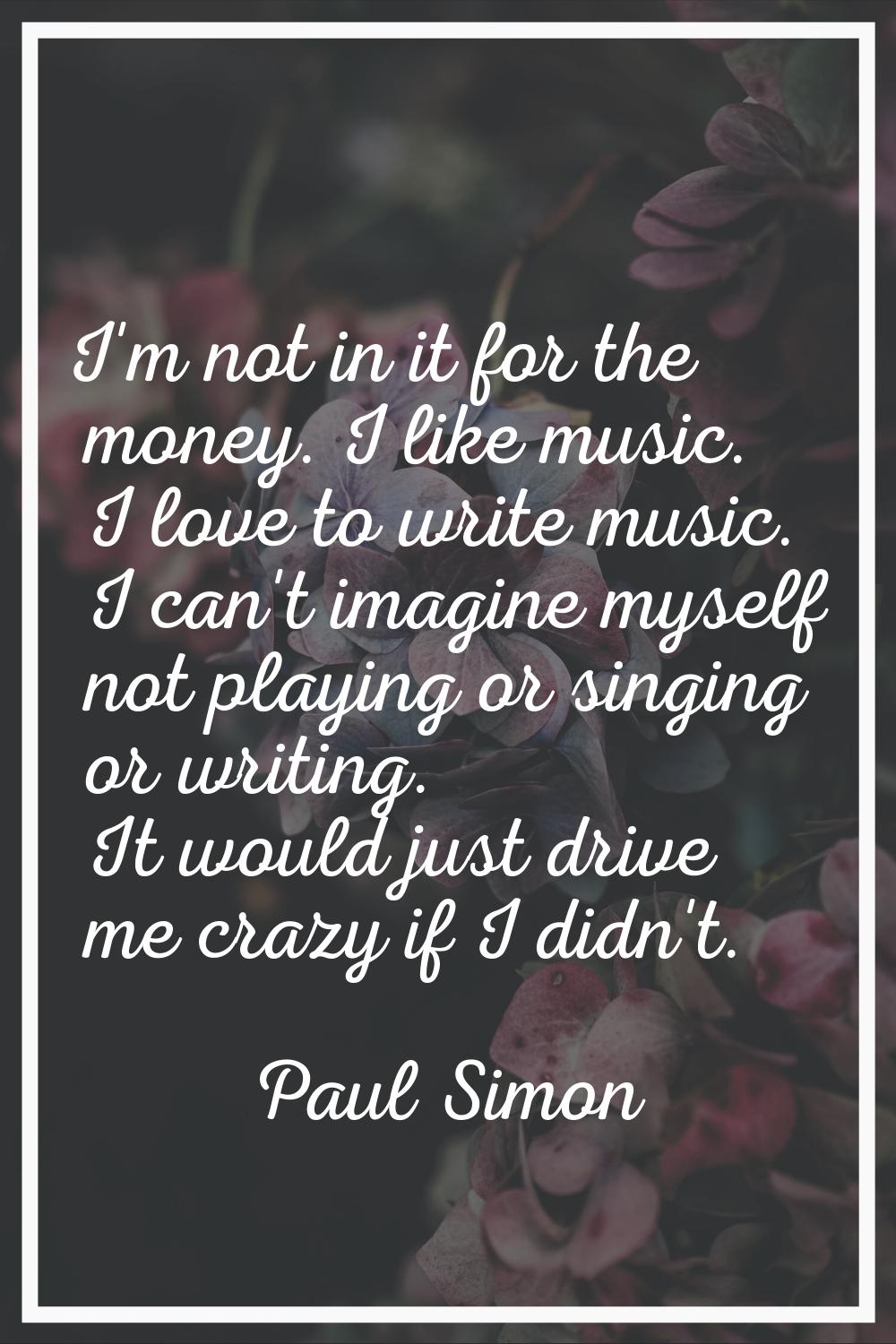 I'm not in it for the money. I like music. I love to write music. I can't imagine myself not playin