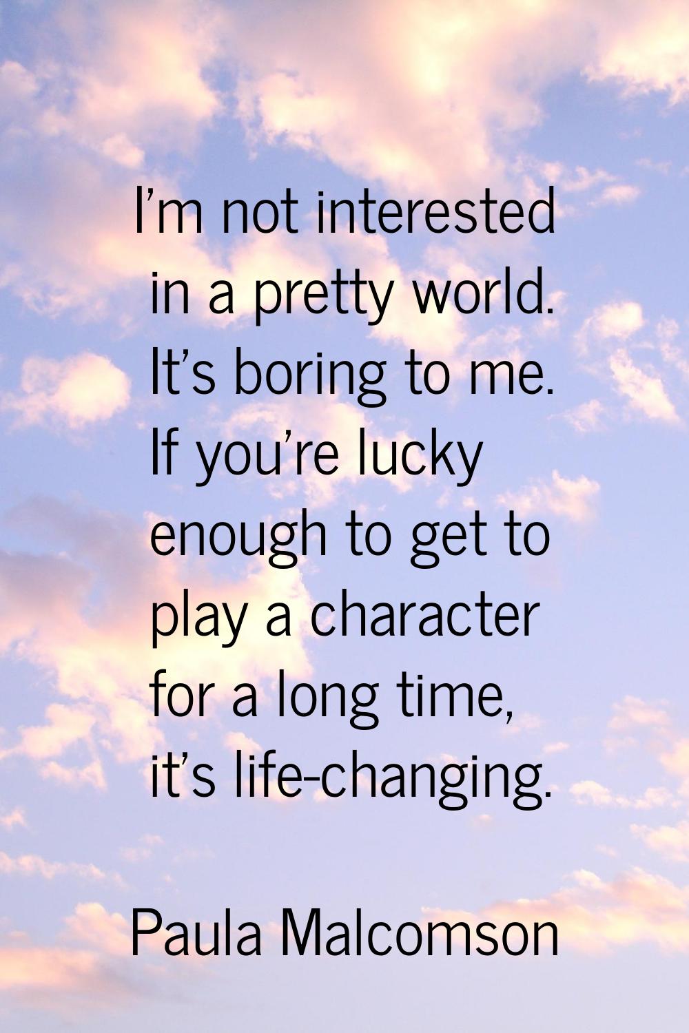I'm not interested in a pretty world. It's boring to me. If you're lucky enough to get to play a ch