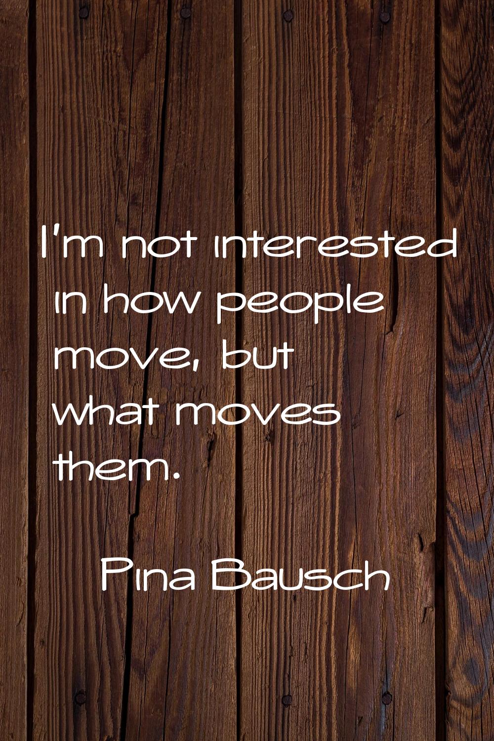 I'm not interested in how people move, but what moves them.