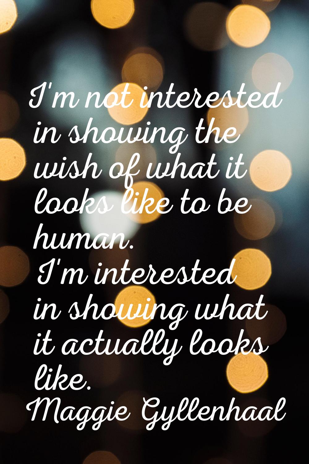 I'm not interested in showing the wish of what it looks like to be human. I'm interested in showing